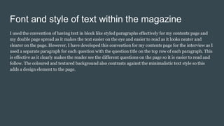 Font and style of text within the magazine
I used the convention of having text in block like styled paragraphs effectively for my contents page and
my double page spread as it makes the text easier on the eye and easier to read as it looks neater and
clearer on the page. However, I have developed this convention for my contents page for the interview as I
used a separate paragraph for each question with the question title on the top row of each paragraph. This
is effective as it clearly makes the reader see the different questions on the page so it is easier to read and
follow. The coloured and textured background also contrasts against the minimalistic text style so this
adds a design element to the page.
 