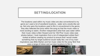 SETTING/LOCATION
The locations used within my music video are also conventional to my
genre as I used a lot of woodland locations, water and a studio-like set
up. Not only were the locations used to film in conventional to the genre,
they also reflected the lyrics within the song so that the music video is
more exciting to watch. Another independent artist that uses water within
their music video is Ben Howard and his ‘Old Pine’ music video (see
photos below). I took inspiration from a lot of independent artists that I
looked at before creating my product to ensure that I would create
something that my target audience would really like; one of my main
inspirations was Billie Marten and her music video for the song ‘Bird’ that
uses a range of indoor and out door locations to film in.
 