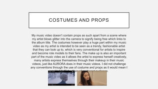 COSTUMES AND PROPS
My music video doesn’t contain props as such apart from a scene where
my artist blows glitter into the camera to signify being free which links to
the album title. The costumes however play a huge part within my music
video as my artist is intended to be seen as a trendy, fashionable artist
that they can look up to, which is very conventional for artists to inspire
and become role models to their fans. The make up is also an important
part of the music video as it allows the artist to express herself creatively,
many artists express themselves through their makeup in their music
videos, just like AURORA does in their music videos. I did not challenge
any conventions through the use of costume and props as it would mean I
wouldn’t fulfil the likes of my target audience.
 