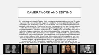 CAMERAWORK AND EDITING
My music video consisted of varied shots from extreme close ups to long shots. To make
my music video conventional to my genre I used a lot of close ups and mid shots of my
artist where she is centrally framed or just off centre; this is because independent artists
use their music videos at a platform to promote themselves, so they are the main feature
within the music video. I also used tracking shots to portray the journey my artist was
travelling throughout the music video, the use of tracking shots also allowed to audience
to feel like they were travelling with the artist throughout the music video. Regarding the
editing of my music video, it contained some creative edits to make the music video more
interesting to watch. I had all of the flashbacks in the music video black and white to add
more emotion to them, I also slowed most of them down so that the audience had more
time to understand what was happening. I also overlaid shots so that I could show the
contrast between the two narratives at once. My music video was shot and edited
conventionally to fulfil the needs of my audience. Most of the shots faded into one
another so that the running of the music video was slow and didn’t disrupt the pace of the
music video as it is a very calming song.
 