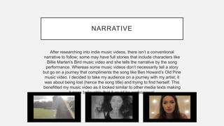NARRATIVE
After researching into indie music videos, there isn’t a conventional
narrative to follow; some may have full stories that include characters like
Billie Marten’s Bird music video and she tells the narrative by the song
performance. Whereas some music videos don’t necessarily tell a story
but go on a journey that compliments the song like Ben Howard’s Old Pine
music video. I decided to take my audience on a journey with my artist; it
was about being lost (hence the song title) and trying to find herself. This
benefitted my music video as it looked similar to other media texts making
it more believable that it could be professional.
 
