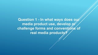 Question 1 - In what ways does our
media product use, develop or
challenge forms and conventions of
real media products?
 