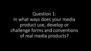 Question 1:
In what ways does your media
product use, develop or
challenge forms and conventions
of real media products?
 