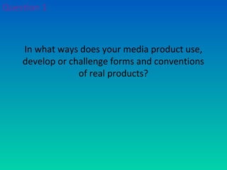 In what ways does your media product use,
develop or challenge forms and conventions
of real products?
Question 1
 