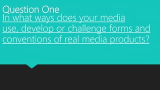 Question One
In what ways does your media
use, develop or challenge forms and
conventions of real media products?
 