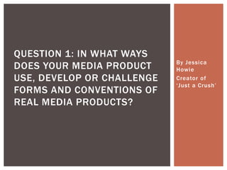 By Jessica
Howie
Creator of
‘Just a Crush’
QUESTION 1: IN WHAT WAYS
DOES YOUR MEDIA PRODUCT
USE, DEVELOP OR CHALLENGE
FORMS AND CONVENTIONS OF
REAL MEDIA PRODUCTS?
 