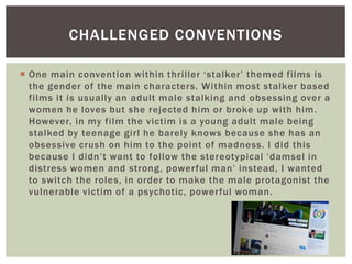  One main convention within thriller ‘stalker’ themed films is
the gender of the main characters. Within most stalker based
films it is usually an adult male stalking and obsessing over a
women he loves but she rejected him or broke up with him.
However, in my film the victim is a young adult male being
stalked by teenage girl he barely knows because she has an
obsessive crush on him to the point of madness. I did this
because I didn’t want to follow the stereotypical ‘damsel in
distress women and strong, powerful man’ instead, I wanted
to switch the roles, in order to make the male protagonist the
vulnerable victim of a psychotic, powerful woman.
CHALLENGED CONVENTIONS
 