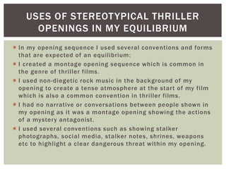  In my opening sequence I used several conventions and forms
that are expected of an equilibrium:
 I created a montage opening sequence which is common in
the genre of thriller films.
 I used non-diegetic rock music in the background of my
opening to create a tense atmosphere at the start of my film
which is also a common convention in thriller films.
 I had no narrative or conversations between people shown in
my opening as it was a montage opening showing the actions
of a mystery antagonist.
 I used several conventions such as showing stalker
photographs, social media, stalker notes, shrines, weapons
etc to highlight a clear dangerous threat within my opening.
USES OF STEREOTYPICAL THRILLER
OPENINGS IN MY EQUILIBRIUM
 