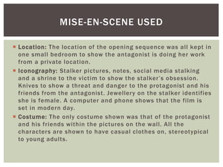  Location: The location of the opening sequence was all kept in
one small bedroom to show the antagonist is doing her work
from a private location.
 Iconography: Stalker pictures, notes, social media stalking
and a shrine to the victim to show the stalker’s obsession.
Knives to show a threat and danger to the protagonist and his
friends from the antagonist. Jewellery on the stalker identifies
she is female. A computer and phone shows that the film is
set in modern day.
 Costume: The only costume shown was that of the protagonist
and his friends within the pictures on the wall. All the
characters are shown to have casual clothes on, stereotypical
to young adults.
MISE-EN-SCENE USED
 