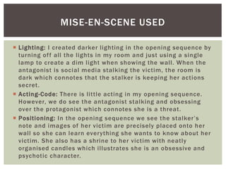  Lighting: I created darker lighting in the opening sequence by
turning off all the lights in my room and just using a single
lamp to create a dim light when showing the wall. When the
antagonist is social media stalking the victim, the room is
dark which connotes that the stalker is keeping her actions
secret.
 Acting-Code: There is little acting in my opening sequence.
However, we do see the antagonist stalking and obsessing
over the protagonist which connotes she is a threat.
 Positioning: In the opening sequence we see the stalker’s
note and images of her victim are precisely placed onto her
wall so she can learn everything she wants to know about her
victim. She also has a shrine to her victim with neatly
organised candles which illustrates she is an obsessive and
psychotic character.
MISE-EN-SCENE USED
 