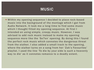  Within my opening sequence I decided to place rock-based
music into the background of the montage which I got from
Audio Network. It took me a long time to find some music
which I thought fitted my opening sequence. At first I
intended on using simple, creepy music. However, I was
advised to add rock music instead to make my opening
sequence more like the ‘Se7en’ opening. By doing this I found
the perfect rock music which connotes the dangerous threat
from the stalker. I also added a small track to the opening,
where the stalker turns on a song from her ‘Zak’s Favourites’
playlist. I used the line ‘To die by your side is such a heavenly
way to die’ as it connotes romance to a deadly extent.
MUSIC
 