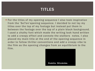  For the titles of my opening sequence I also took inspiration
from the ‘Se7en’opening sequence. I decided to not lay my
titles over the top of my footage but instead put them in
between the footage over the top of a plain black background.
I used a chalky font which made the writing look hand written
to add a creepy effect and connote the stalkers notes. I also
placed my main title at the end of the opening sequence in
order to follow thriller conventions and add a creepy vibe to
the film as the opening changes from an equilibrium to the
film.
TITLES
 