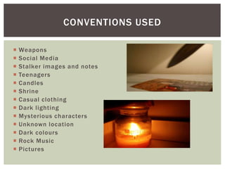  Weapons
 Social Media
 Stalker images and notes
 Teenagers
 Candles
 Shrine
 Casual clothing
 Dark lighting
 Mysterious characters
 Unknown location
 Dark colours
 Rock Music
 Pictures
CONVENTIONS USED
 