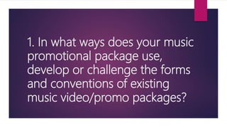 1. In what ways does your music
promotional package use,
develop or challenge the forms
and conventions of existing
music video/promo packages?
 