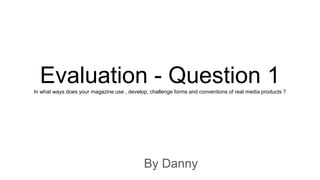 Evaluation - Question 1In what ways does your magazine use , develop, challenge forms and conventions of real media products ?
By Danny
 