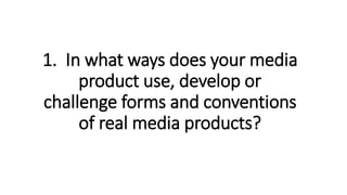 1. In what ways does your media
product use, develop or
challenge forms and conventions
of real media products?
 