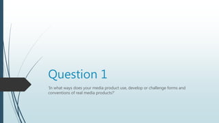 Question 1
‘In what ways does your media product use, develop or challenge forms and
conventions of real media products?’
 