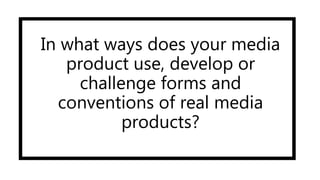 In what ways does your media
product use, develop or
challenge forms and
conventions of real media
products?
 