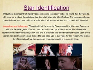 Star Identification
Throughout the majority of music videos in general (especially Indie) we found that they used a
lot f close up shots of the artists so that there is instant star identification. The close ups allow a
more intimate and personal for the artist which allows the audience to connect with the artist.
Inspirations and influences- We noticed that the song by Florence and the Machine- Spectrum,
which is the indie genre of music, used a lot of close ups in the video as this allowed star
identification and you instantly know that she is the artist. We found that most videos used close
ups for star identification so we decided to use close ups in our video for this reason. We took a
lot of inspiration from the spectrum video and used it in our music video.
 