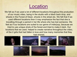 Location
We felt as if we used a lot of different locations throughout the production
of our music video, being in the studio with a black back drop, and
shoots in the Forest of Dean, shoots in the street etc. We felt that if we
used different locations then it may emphasize the fact that she is
travelling through a period in her life where she has lost someone. We
feel as if our locations are suited to our genre of indie/pop, because we
tried to use unique shots of the forest and tried to make it dark. Our
locations that we used, helped to create narrative throughout the video,
of the 2 girls that had fallen in love and how many memories that they
had shared.
 