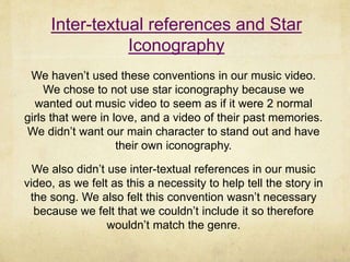 Inter-textual references and Star
Iconography
We haven’t used these conventions in our music video.
We chose to not use star iconography because we
wanted out music video to seem as if it were 2 normal
girls that were in love, and a video of their past memories.
We didn’t want our main character to stand out and have
their own iconography.
We also didn’t use inter-textual references in our music
video, as we felt as this a necessity to help tell the story in
the song. We also felt this convention wasn’t necessary
because we felt that we couldn’t include it so therefore
wouldn’t match the genre.
 