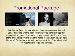 Promotional Package
We feel as if our digi pak followed the average conventions of
usual digi paks. On the front cover we used a main image that
related to the genre of the music video, being Indie/Pop, the name
of the artist being ‘Aviana’ and the name of the album being ‘Pretty
Demons’. On the back we included the track list of the album, and
our record label, logo and barcode.
 