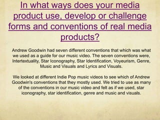In what ways does your media
product use, develop or challenge
forms and conventions of real media
products?
Andrew Goodwin had seven different conventions that which was what
we used as a guide for our music video. The seven conventions were,
Intertextuality, Star Iconography, Star Identification, Voyeurism, Genre,
Music and Visuals and Lyrics and Visuals.
We looked at different Indie Pop music videos to see which of Andrew
Goodwin's conventions that they mostly used. We tried to use as many
of the conventions in our music video and felt as if we used, star
iconography, star identification, genre and music and visuals.
 