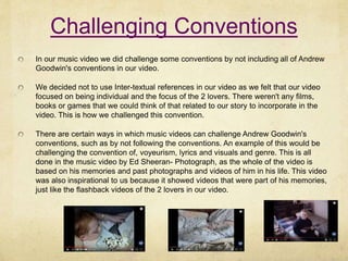 Challenging Conventions
In our music video we did challenge some conventions by not including all of Andrew
Goodwin's conventions in our video.
We decided not to use Inter-textual references in our video as we felt that our video
focused on being individual and the focus of the 2 lovers. There weren't any films,
books or games that we could think of that related to our story to incorporate in the
video. This is how we challenged this convention.
There are certain ways in which music videos can challenge Andrew Goodwin's
conventions, such as by not following the conventions. An example of this would be
challenging the convention of, voyeurism, lyrics and visuals and genre. This is all
done in the music video by Ed Sheeran- Photograph, as the whole of the video is
based on his memories and past photographs and videos of him in his life. This video
was also inspirational to us because it showed videos that were part of his memories,
just like the flashback videos of the 2 lovers in our video.
 