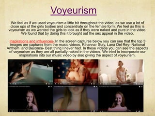 Voyeurism
We feel as if we used voyeurism a little bit throughout the video, as we use a lot of
close ups of the girls bodies and concentrate on the female form. We feel as this is
voyeurism as we wanted the girls to look as if they were naked and pure in the video.
We found that by doing this it brought out the sex appeal in the video.
Inspirations and influences- In the screen captures below you can see that the top 3
images are captures from the music videos, Rihanna- Stay, Lana Del Rey- National
Anthem and Beyoncé- Best thing I never had. In these videos you can see the aspects
of voyeurism as they are all partially naked in the videos. We tried to incorporate our
inspirations into our music video by also giving the aspect of voyeurism.
 