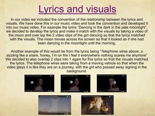 Lyrics and visuals
In our video we included the convention of the relationship between the lyrics and
visuals. We have done this in our music video and took the convention and developed it
into our music video. For example the lyrics “Dancing in the dark in the pale moonlight”,
we decided to develop the lyrics and make it match with the visuals by taking a video of
the moon and over lap the 2 video clips of the girl dancing so that the lyrics matched
with the visuals. The moon moves across the screen so that it looked as if she had
been dancing in the moonlight until the morning.
Another example of this would be from the lyrics being “Telephone wires above, a
sizzling like a snare, honey, I’m on fire I feel it everywhere nothing scares me anymore”
We decided to also overlap 2 clips into 1 again for this lyrics so that the visuals matched
the lyrics. The telephone wires were taking from a moving vehicle so that when the
video plays it is like they are on a journey, with the girl who passed away signing in the
background.
 