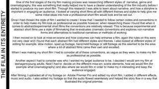 THEFILMINITSENTIRETY One of the first stages of the my film making process was researching different styles of narrative, genre and
cinematography, this was something that really helped me to have a clearer understanding of the film industry before I
started to produce my own short film. Through this research I was able to learn about narrative, and how a storyline is
important in engaging an audience. I looked at varying short films all with different themes and styles to help give me
some initial ideas into how a professional short film would look and be set out.
Once I had chosen the style of film I wanted to create I knew that I needed to follow certain codes and conventions in
order to help make my film look as professional as possible however, when researching these I found that when it
comes to abstract/experimental short films the conventions are relatively relaxed. This is because experimental and
abstract short films use a style of filmmaking that re-evaluates cinematic conventions and explores non-narrative
forms and alternatives to traditional narratives or methods of working.
I then moved on to look at mise-en-scene and how costumes can help enhanse a film, again the rules on this were
not very clear and I found that each abstract film had different styles and themes. I also looked at different styles of
editing for example, slow motion, sped up footage, hand-held footage or still footage as this seemed to be the area
where a lot of abstract films came their own and excelled.
When I was making my short film I had to consider all of these conventions, as vague as they were, to make my film
as professional as possible.
Another aspect I had to consider was who I wanted my target audience to be. I decided I would aim my film at
teenagers/young adults. Next I had to decide on the different mise-en- scene elements, how we would film (for
example what cinematography) and also where we would film in order to make my it interesting and keep the
audience engaged.
After filming, I uploaded all of my footage on Adobe Premier Pro and edited my short film, I added in different effects,
music and audio. I also edited my footage so that the audio flowed seamlessly and helped the story flow in a way that
illustrated the original premise.
 