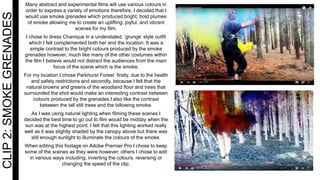 CLIP2:SMOKEGRENADES Many abstract and experimental films will use various colours in
order to express a variety of emotions therefore, I decided that I
would use smoke grenades which produced bright, bold plumes
of smoke allowing me to create an uplifting, joyful, and vibrant
scenes for my film.
I chose to dress Chanique in a understated, ‘grunge’ style outfit
which I felt complemented both her and the location. It was a
simple contrast to the bright colours produced by the smoke
grenades however, much like many of the other costumes within
the film I believe would not distract the audiences from the main
focus of the scene which is the smoke.
For my location I chose Parkhurst Forest firstly, due to the health
and safety restrictions and secondly, because I felt that the
natural browns and greens of the woodland floor and trees that
surrounded the shot would make an interesting contrast between
colours produced by the grenades.I also like the contrast
between the tall still trees and the billowing smoke.
As I was using natural lighting when filming these scenes I
decided the best time to go out to film would be midday when the
sun was at the highest point. I felt that this lighting worked really
well as it was slightly shaded by the canopy above but there was
still enough sunlight to illuminate the colours of the smoke.
When editing this footage on Adobe Premier Pro I chose to keep
some of the scenes as they were however, others I chose to edit
in various ways including, inverting the colours, reversing or
changing the speed of the clip.
 