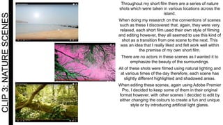 CLIP3:NATURESCENES Throughout my short film there are a series of nature
shots which were taken in various locations across the
island.
When doing my research on the conventions of scenes
such as these I discovered that, again, they were very
relaxed, each short film used their own style of filming
and editing however, they all seemed to use this kind of
shot as a transition from one scene to the next. This
was an idea that I really liked and felt work well within
the premise of my own short film.
There are no actors in these scenes as I wanted it to
emphasize the beauty of the surroundings.
All of these shots were filmed using natural lighting and
at various times of the day therefore, each scene has
slightly different highlighted and shadowed areas.
When editing these scenes, again using Adobe Premier
Pro, I decided to keep some of them in their original
format however, with other scenes I decided to edit by
either changing the colours to create a fun and unique
style or by introducing artificial light glares.
 