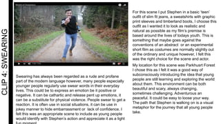CLIP4:SWEARING
Swearing has always been regarded as a rude and profane
part of the modern language however, many people especially
younger people regularly use swear words in their everyday
lives. This could be to express an emotion be it positive or
negative. It can be cathartic and release pent up emotions, it
can be a substitute for physical violence. People swear to get a
reaction. It is often use in social situations, it can be use in
jokey manner to hide embarrassment or lack of confidence. I
felt this was an appropriate scene to include as young people
would identify with Stephen’s action and appreciate it as a light
For this scene I put Stephen in a basic ‘teen’
outfit of slim fit jeans, a sweatshirts with graphic
print sleeves and timberland boots, I choose this
outfit as I wanted it to look as realistic and
natural as possible as my film’s premise is
based around the lives of todays youth. This is
something that maybe goes against the
conventions of an abstract or an experimental
short film as costumes are normally slightly out
of the ordinary and unique however, I felt this
was the right choice for the scene and actor.
My location for this scene was Parkhusrt Forest
I chose this as I felt it was a good way of
subconsciously introducing the idea that young
people are still learning and exploring the world
about them. This environment can be both
beautiful and scary, always changing,
sometimes challenging. Adventurous an
peaceful. It could be easy to loose your way.
The path that Stephen is walking on is a visual
metaphor for the journey that all young people
take.
 