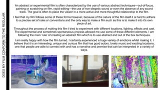 DOESMYFILMCONFORMTOTHEREGULAR
CONVENTIONS An abstract or experimental film is often characterized by the use of various abstract techniques—out-of-focus,
painting or scratching on film, rapid editing—the use of non-diegetic sound or even the absence of any sound
track. The goal is often to place the viewer in a more active and more thoughtful relationship to the film.
I feel that my film follows some of these forms however, because of the nature of the film itself it is hard to adhere
to a precise set of rules or conventions and the only way to make a film such as this is to make it into it’s own
piece of art.
Throughout the process of making this film I tried to experiment with different locations, lighting, effects and cast.
The experimental and sometimes spontaneous process allowed me use some of these different elements. I am
following the main ‘rule’ of creating an abstract film which is to use abstract and out of the box techniques.
I am really happy with how the film turned. I certainly experienced a huge variety of emotions whilst making it. I
believe that it is an interesting, unique and curious film that has good actors, lovely music and exciting locations,
one that people are able to connect with and has a narrative and premise that can be interpreted in a variety of
ways.
 