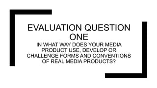 EVALUATION QUESTION
ONE
IN WHAT WAY DOES YOUR MEDIA
PRODUCT USE, DEVELOP OR
CHALLENGE FORMS AND CONVENTIONS
OF REAL MEDIA PRODUCTS?
 