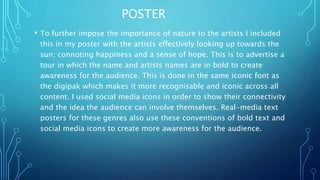 POSTER
• To further impose the importance of nature to the artists I included
this in my poster with the artists effectively looking up towards the
sun; connoting happiness and a sense of hope. This is to advertise a
tour in which the name and artists names are in bold to create
awareness for the audience. This is done in the same iconic font as
the digipak which makes it more recognisable and iconic across all
content. I used social media icons in order to show their connectivity
and the idea the audience can involve themselves. Real-media text
posters for these genres also use these conventions of bold text and
social media icons to create more awareness for the audience.
 