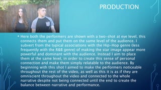 PRODUCTION
• Here both the performers are shown with a two-shot at eye level, this
connects them and put them on the same level of the audience. I
subvert from the typical associations with the Hip-Hop genre (less
frequently with the R&B genre) of making the star image appear more
powerful and dominant with the audience. Instead I aim to place
them at the same level, in order to create this sense of personal
connection and make them simply relatable to the audience. By
beginning with this shot I aimed to make the performers noticeable
throughout the rest of the video, as well as this it is as if they are
omniscient throughout the video and connected to the whole
narrative despite not being connected until the end to create the
balance between narrative and performance.
 