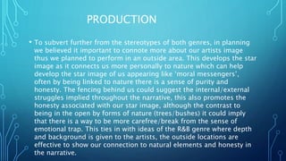PRODUCTION
• To subvert further from the stereotypes of both genres, in planning
we believed it important to connote more about our artists image
thus we planned to perform in an outside area. This develops the star
image as it connects us more personally to nature which can help
develop the star image of us appearing like ‘moral messengers’,
often by being linked to nature there is a sense of purity and
honesty. The fencing behind us could suggest the internal/external
struggles implied throughout the narrative, this also promotes the
honesty associated with our star image, although the contrast to
being in the open by forms of nature (trees/bushes) it could imply
that there is a way to be more carefree/break from the sense of
emotional trap. This ties in with ideas of the R&B genre where depth
and background is given to the artists, the outside locations are
effective to show our connection to natural elements and honesty in
the narrative.
 