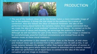 PRODUCTION
• The use of the medium close-up for the female makes a more noticeable image of
her to the audience, it brings the star closer to the audience for a sense of
connection. Also this follows the ideas of Deborah Holdstein, the idea of the
performers being placed before the narrative makes them appear omniscient thus
we create the idea of a ‘social mediator’ involved in her theory – to connect us to the
societal issues of abuse and cheating, we encourage the audience to move on.
Although we will not follow her part of the theory where the star image is created to
be overwhelmingly powerful (mythical connotations) and instead focus on the
realistic issues as these moral mediators.
• Louis as the performer is also viewed in similar shots as the female, at mid-shots
and medium close-ups to connect him to the audience also. As well as this, it can
create balance between the gender’s rather than typical objectification of women in
the R&B/Hip-Hop genre where males are viewed as dominant and in control. Instead
we place our performers on an equal basis to connect to this idea of the social
corruption and our image as mediators.
 