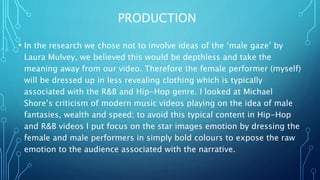 PRODUCTION
• In the research we chose not to involve ideas of the ‘male gaze’ by
Laura Mulvey, we believed this would be depthless and take the
meaning away from our video. Therefore the female performer (myself)
will be dressed up in less revealing clothing which is typically
associated with the R&B and Hip-Hop genre. I looked at Michael
Shore’s criticism of modern music videos playing on the idea of male
fantasies, wealth and speed; to avoid this typical content in Hip-Hop
and R&B videos I put focus on the star images emotion by dressing the
female and male performers in simply bold colours to expose the raw
emotion to the audience associated with the narrative.
 
