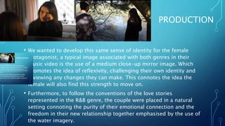 PRODUCTION
• We wanted to develop this same sense of identity for the female
protagonist, a typical image associated with both genres in their
music video is the use of a medium close-up mirror image. Which
promotes the idea of reflexivity, challenging their own identity and
reviewing any changes they can make. This connotes the idea the
female will also find this strength to move on.
• Furthermore, to follow the conventions of the love stories
represented in the R&B genre, the couple were placed in a natural
setting connoting the purity of their emotional connection and the
freedom in their new relationship together emphasised by the use of
the water imagery.
 