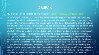 DIGIPAK
My digipak can be located on the website – https://halonalo.wordpress.com/
In my digipak, I aimed to create this same natural image of the performers putting
emphasis on their background in order to entice the audience to watch the video to
explore their image further. The image used on the cover followed the idea of putting
the artists in focus and the locations, the use of the swings connote this childlike and
innocent feel of emotion. It could suggest we are vulnerable to the world but also
playful/willing to explore which relates to the boldness and caring nature expressed
in the music video. I followed the conventions of R&B and Hip-Hop where often a
background to the artists is given, their interests and personality. I explored this by
putting the artists in colour and the swing frame to connect us to this playful objects
so we may be relatable to the target audience who are also still young and vulnerable
to emotional experiences. However, I subverted from the convention of making the
artists appear more powerful than the audience and promoting wealth or a voyeuristic
view of women or men – these are typical associations with R&B and Hip-Hop albums.
I wanted to make our artists on the level of the audience to create the sense of
 