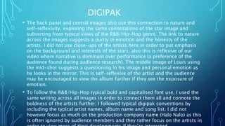 DIGIPAK
• The back panel and central images also use this connection to nature and
self-reflexivity, exploring the same connotations of the star image and
subverting from typical views of the R&B/Hip-Hop genre. The link to nature
across the images suggests a purity in emotion and the honesty of the
artists. I did not use close-ups of the artists here in order to put emphasis
on the background and interests of the stars; also this is reflexive of our
video where narrative is dominant over performance (a preference of the
audience found during audience research). The middle image of Louis using
the mid-shot suggests a questioning in his image and personal emotion as
he looks in the mirror. This is self-reflexive of the artist and the audience
may be encouraged to view the album further if they see the exposure of
emotion.
• To follow the R&B/Hip-Hop typical bold and capitalised font use, I used the
same writing across all images in order to connect them all and connote the
boldness of the artists further. I followed typical digipak conventions by
including the typical artist names, album name and song list. I did not
however focus as much on the production company name (Halo Nalo) as this
is often ignored by audience members and they rather focus on the artists in
 