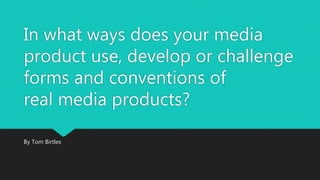 In what ways does your media
product use, develop or challenge
forms and conventions of
real media products?
By Tom Birtles
 