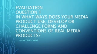 EVALUATION
QUESTION 1
IN WHAT WAYS DOES YOUR MEDIA
PRODUCT USE, DEVELOP OR
CHALLENGE FORMS AND
CONVENTIONS OF REAL MEDIA
PRODUCTS?
BY NATALIE EVANS
 