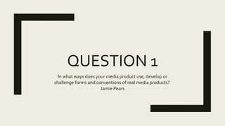 QUESTION 1
In what ways does your media product use, develop or
challenge forms and conventions of real media products?
Jamie Pears
 