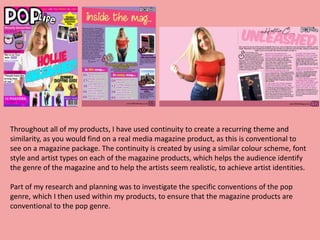 Throughout all of my products, I have used continuity to create a recurring theme and
similarity, as you would find on a real media magazine product, as this is conventional to
see on a magazine package. The continuity is created by using a similar colour scheme, font
style and artist types on each of the magazine products, which helps the audience identify
the genre of the magazine and to help the artists seem realistic, to achieve artist identities.
Part of my research and planning was to investigate the specific conventions of the pop
genre, which I then used within my products, to ensure that the magazine products are
conventional to the pop genre.
 