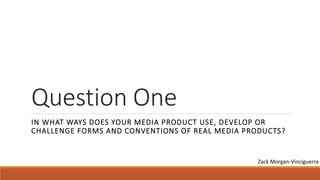 Question One
IN WHAT WAYS DOES YOUR MEDIA PRODUCT USE, DEVELOP OR
CHALLENGE FORMS AND CONVENTIONS OF REAL MEDIA PRODUCTS?
Zack Morgan-Vinciguerra
 