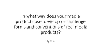 In what way does your media
products use, develop or challenge
forms and conventions of real media
products?
By Nina
 